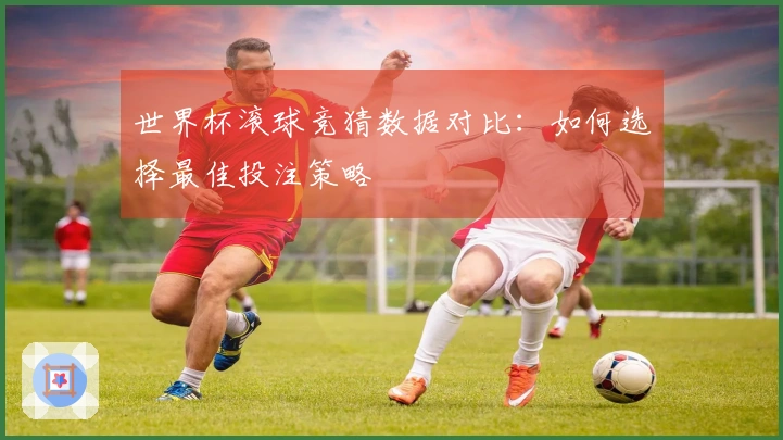 世界杯滚球竞猜数据对比：如何选择最佳投注策略