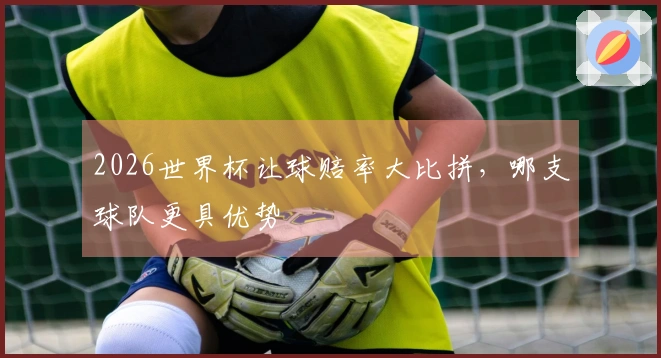 2026世界杯让球赔率大比拼，哪支球队更具优势